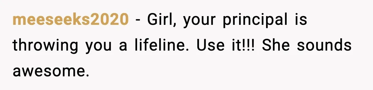 meeseeks2020 − Girl, your principal is throwing you a lifeline. Use it!!! She sounds awesome.
