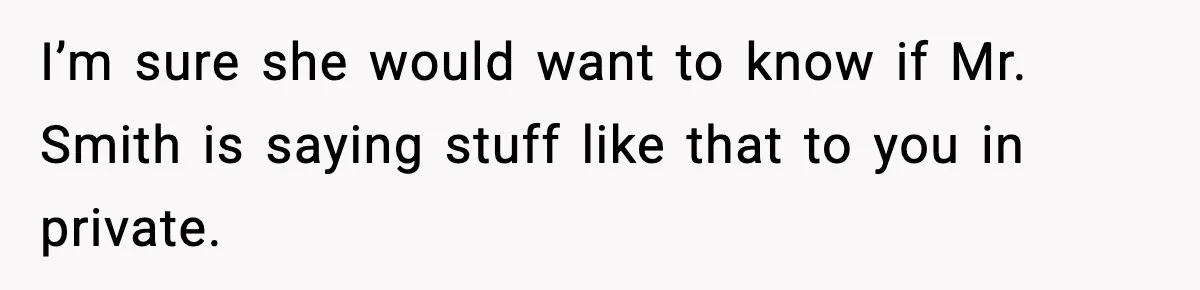 I’m sure she would want to know if Mr. Smith is saying stuff like that to you in private.