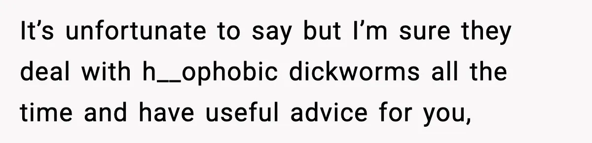 It’s unfortunate to say but I’m sure they deal with h__ophobic dickworms all the time and have useful advice for you,