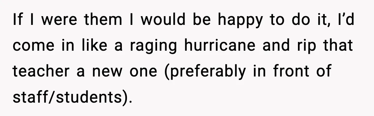 If I were them I would be happy to do it, I’d come in like a raging hurricane and rip that teacher a new one (preferably in front of staff/students).