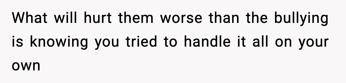 What will hurt them worse than the bullying is knowing you tried to handle it all on your own