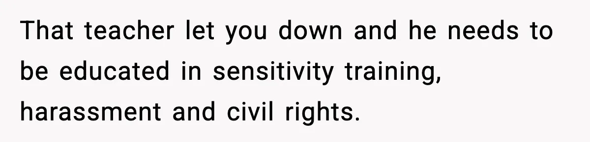 That teacher let you down and he needs to be educated in sensitivity training, harassment and civil rights.