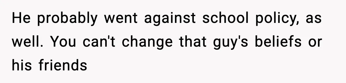 He probably went against school policy, as well. You can't change that guy's beliefs or his friends