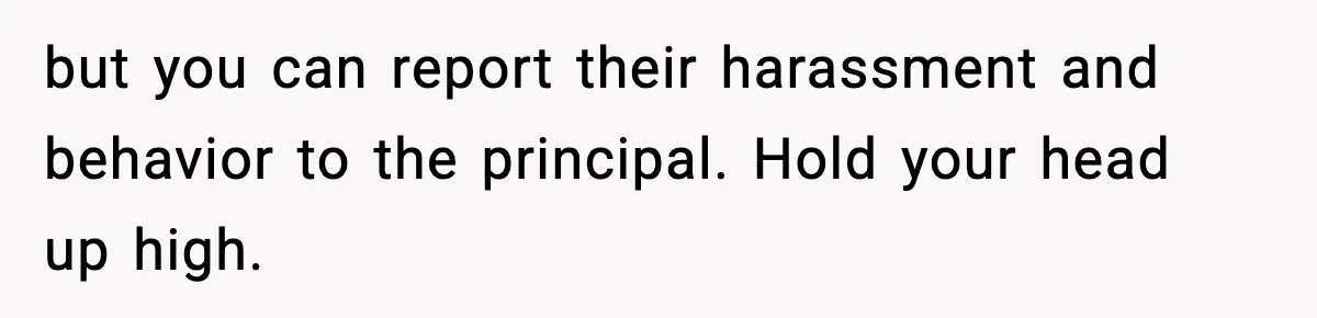 but you can report their harassment and behavior to the principal. Hold your head up high.