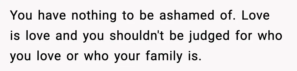 You have nothing to be ashamed of. Love is love and you shouldn't be judged for who you love or who your family is.