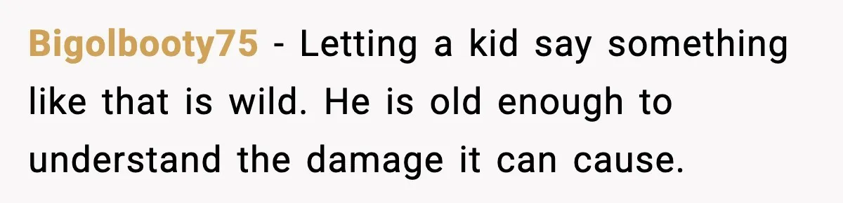 Bigolbooty75 - Letting a kid say something like that is wild. He is old enough to understand the damage it can cause.