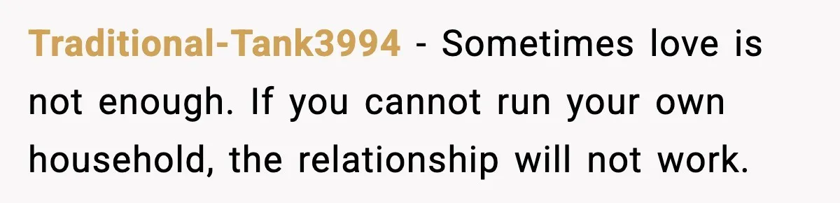 Traditional-Tank3994 - Sometimes love is not enough. If you cannot run your own household, the relationship will not work.