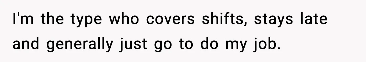 I'm the type who covers shifts, stays late and generally just go to do my job.