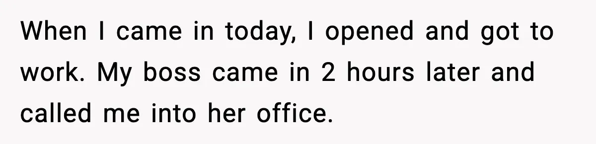 When I came in today, I opened and got to work. My boss came in 2 hours later and called me into her office.