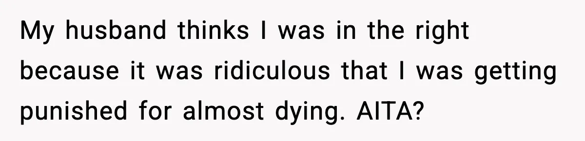 My husband thinks I was in the right because it was ridiculous that I was getting punished for almost dying. AITA?