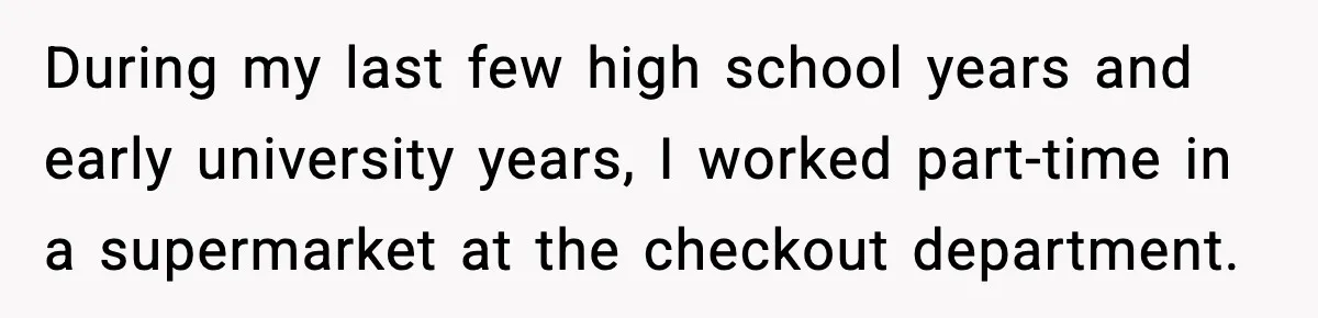 During my last few high school years and early university years, I worked part-time in a supermarket at the checkout department.