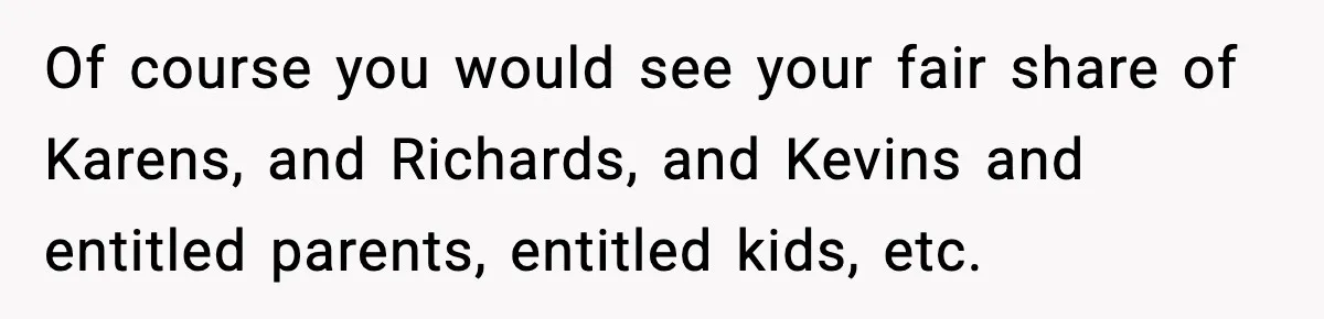 Of course you would see your fair share of Karens, and Richards, and Kevins and entitled parents, entitled kids, etc.