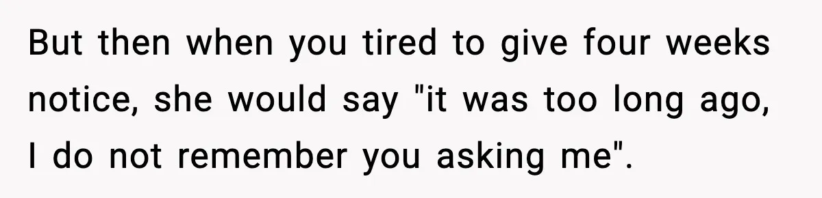 But then when you tired to give four weeks notice, she would say "it was too long ago, I do not remember you asking me".