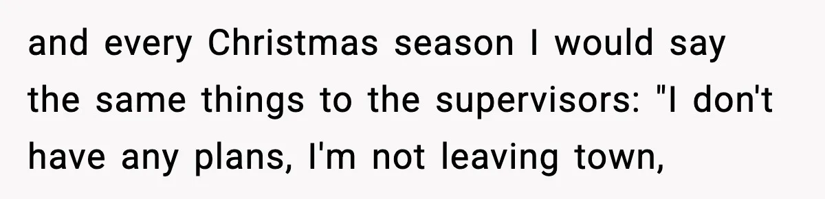 and every Christmas season I would say the same things to the supervisors: "I don't have any plans, I'm not leaving town,
