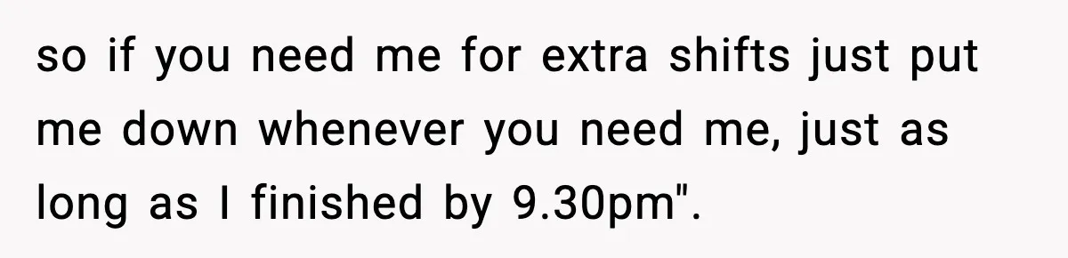 so if you need me for extra shifts just put me down whenever you need me, just as long as I finished by 9.30pm".