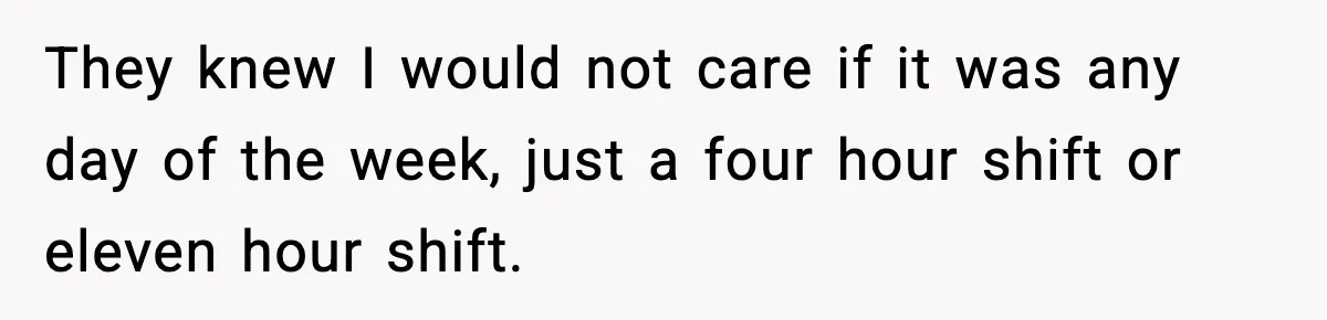 They knew I would not care if it was any day of the week, just a four hour shift or eleven hour shift.