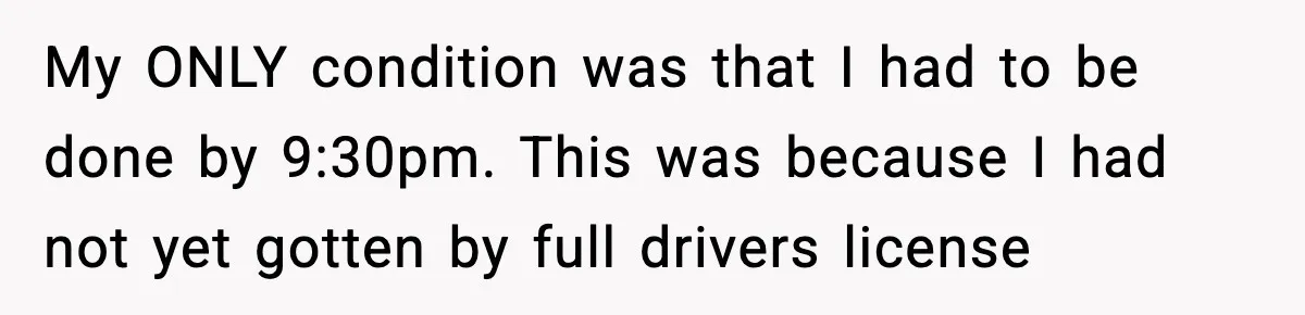 My ONLY condition was that I had to be done by 9:30pm. This was because I had not yet gotten by full drivers license