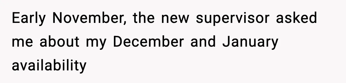 Early November, the new supervisor asked me about my December and January availability