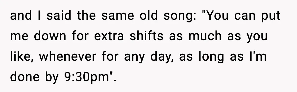 and I said the same old song: "You can put me down for extra shifts as much as you like, whenever for any day, as long as I'm done by...