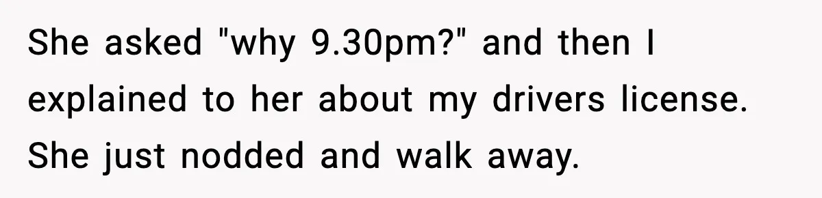 She asked "why 9.30pm?" and then I explained to her about my drivers license. She just nodded and walk away.