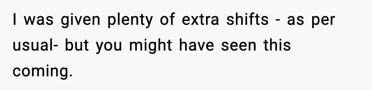 I was given plenty of extra shifts - as per usual- but you might have seen this coming.
