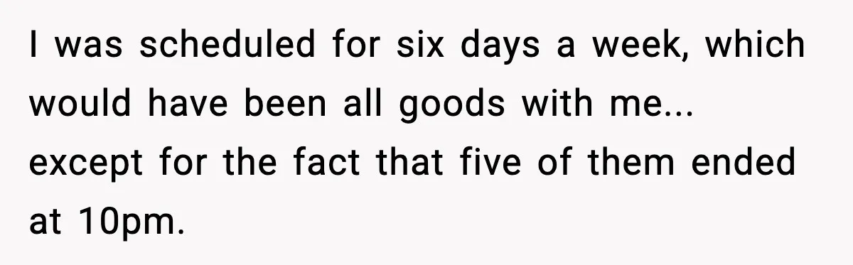 I was scheduled for six days a week, which would have been all goods with me... except for the fact that five of them ended at 10pm.