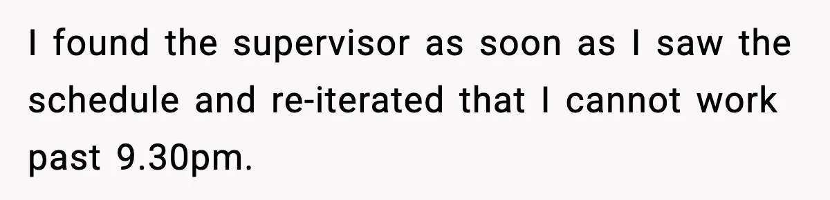 I found the supervisor as soon as I saw the schedule and re-iterated that I cannot work past 9.30pm.