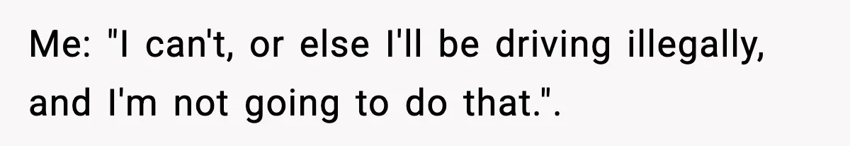 Me: "I can't, or else I'll be driving illegally, and I'm not going to do that.".