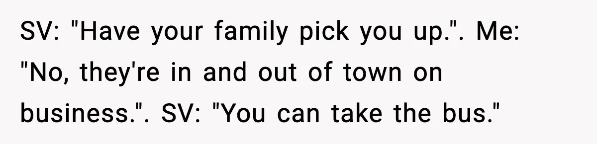 SV: "Have your family pick you up.". Me: "No, they're in and out of town on business.". SV: "You can take the bus."