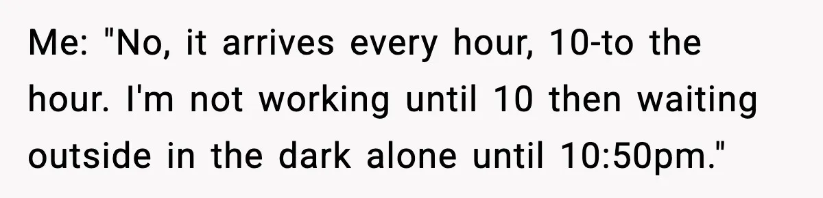 Me: "No, it arrives every hour, 10-to the hour. I'm not working until 10 then waiting outside in the dark alone until 10:50pm."