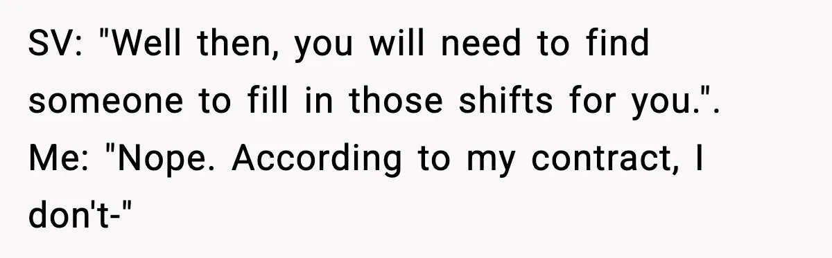 SV: "Well then, you will need to find someone to fill in those shifts for you.". Me: "Nope. According to my contract, I don't-"