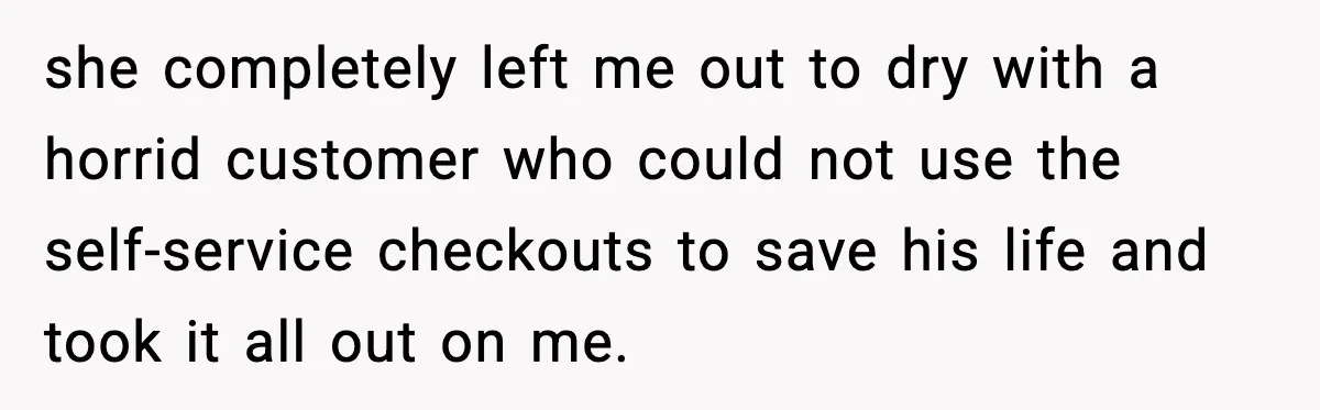 she completely left me out to dry with a horrid customer who could not use the self-service checkouts to save his life and took it all out on me.