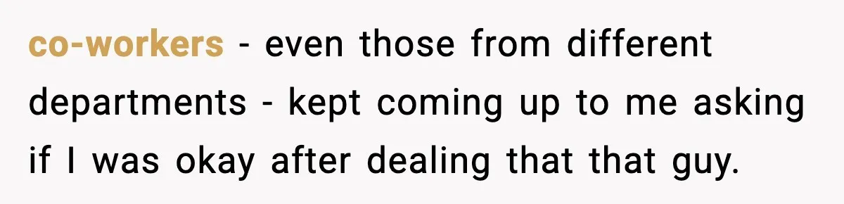 co-workers - even those from different departments - kept coming up to me asking if I was okay after dealing that that guy.