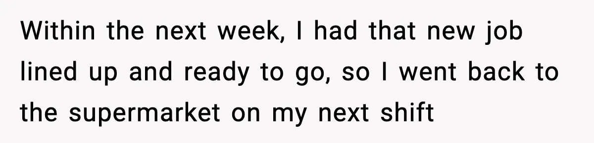 Within the next week, I had that new job lined up and ready to go, so I went back to the supermarket on my next shift