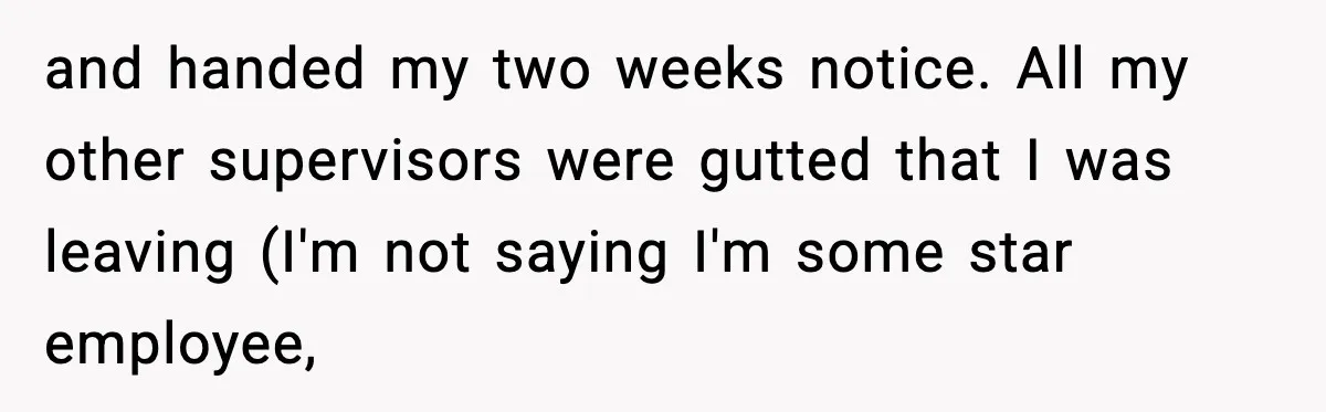 and handed my two weeks notice. All my other supervisors were gutted that I was leaving (I'm not saying I'm some star employee,
