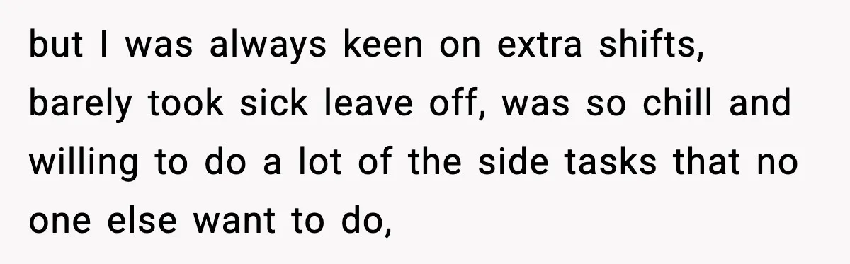 but I was always keen on extra shifts, barely took sick leave off, was so chill and willing to do a lot of the side tasks that no one else...