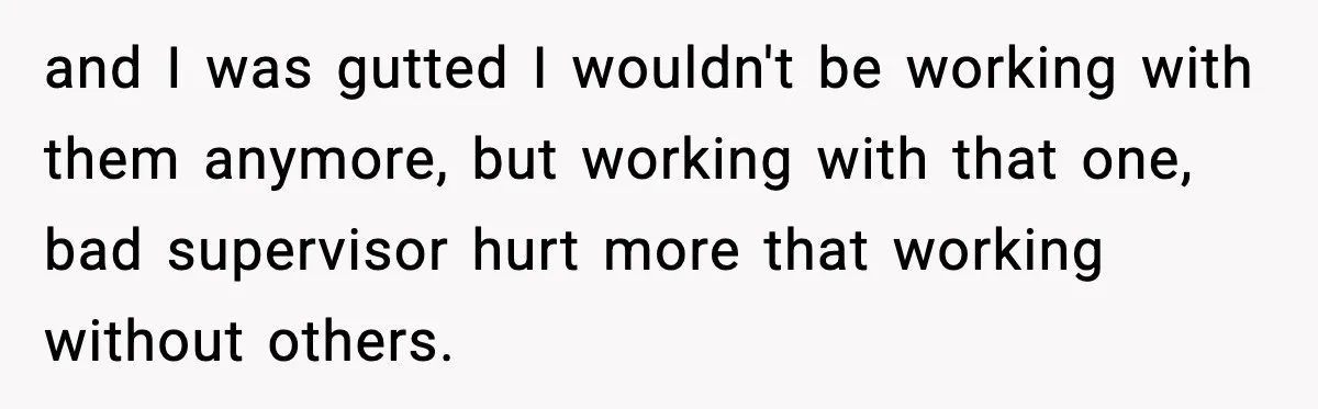 and I was gutted I wouldn't be working with them anymore, but working with that one, bad supervisor hurt more that working without others.