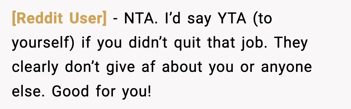 [Reddit User] − NTA. I’d say YTA (to yourself) if you didn’t quit that job. They clearly don’t give af about you or anyone else. Good for you!