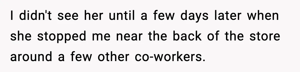 I didn't see her until a few days later when she stopped me near the back of the store around a few other co-workers.