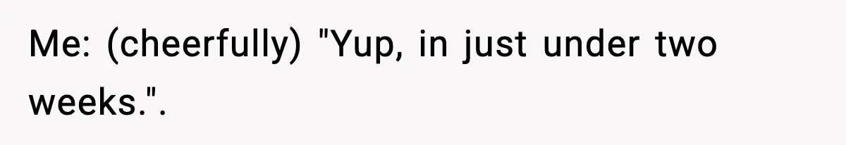 Me: (cheerfully) "Yup, in just under two weeks.".