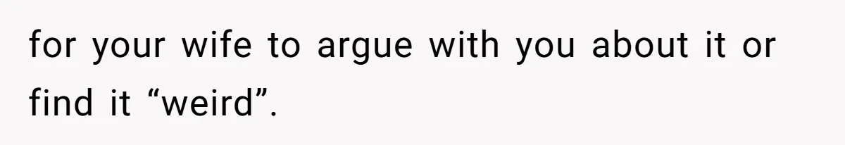 for your wife to argue with you about it or find it “weird”.