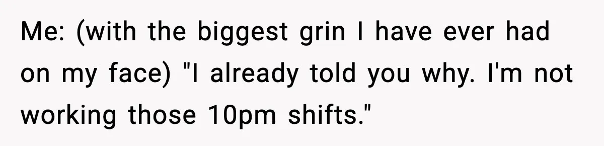Me: (with the biggest grin I have ever had on my face) "I already told you why. I'm not working those 10pm shifts."