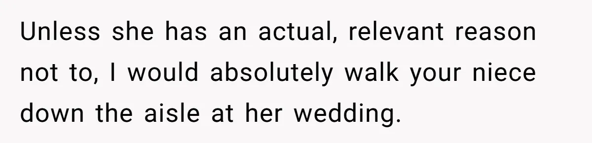 Unless she has an actual, relevant reason not to, I would absolutely walk your niece down the aisle at her wedding.