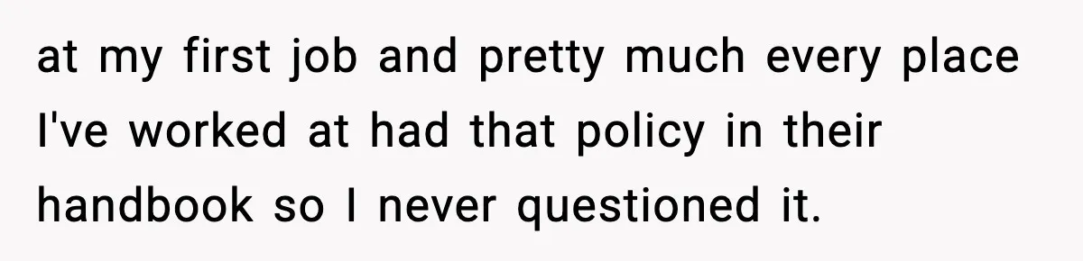 at my first job and pretty much every place I've worked at had that policy in their handbook so I never questioned it.