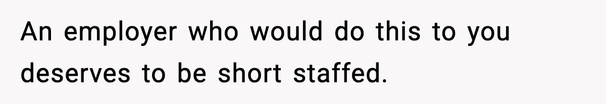 An employer who would do this to you deserves to be short staffed.