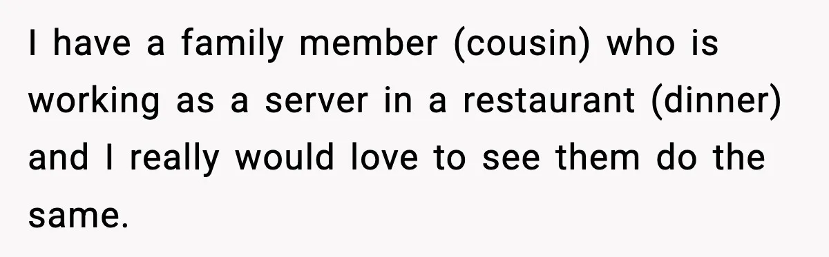 I have a family member (cousin) who is working as a server in a restaurant (dinner) and I really would love to see them do the same.