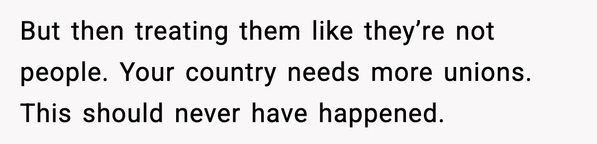 But then treating them like they’re not people. Your country needs more unions. This should never have happened.