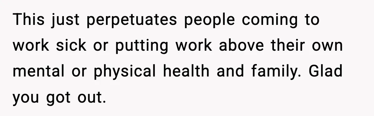 This just perpetuates people coming to work sick or putting work above their own mental or physical health and family. Glad you got out.