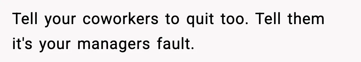 Tell your coworkers to quit too. Tell them it's your managers fault.