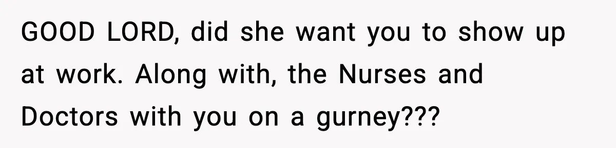 GOOD LORD, did she want you to show up at work. Along with, the Nurses and Doctors with you on a gurney???
